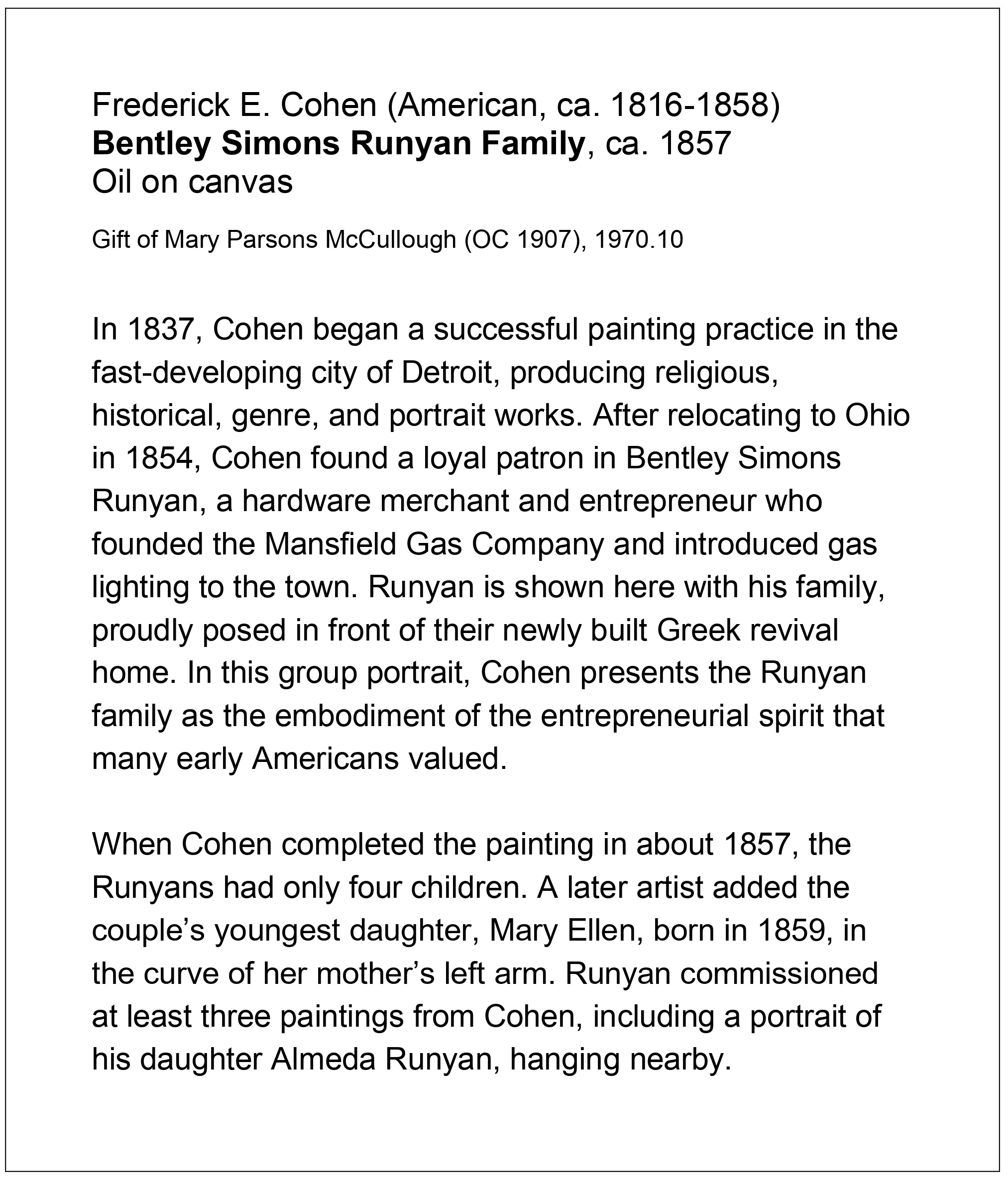 Formatted label text for fig. 1, which reads:Frederick E. Cohen (American, ca. 1816-1858) Bentley Simons Runyan Family, ca. 1857 Oil on canvas Gift of Mary Parsons McCullough (OC 1907), 1970.10 In 1837, Cohen began a successful painting practice in the fast-developing city of Detroit, producing religious, historical, genre, and portrait works. After relocating to Ohio in 1854, Cohen found a loyal patron in Bentley Simons Runyan, a hardware merchant and entrepreneur who founded the Mansfield Gas Company and introduced gas lighting to the town. Runyan is shown here with his family, proudly posed in front of their newly built Greek revival home. In this group portrait, Cohen presents the Runyan family as the embodiment of the entrepreneurial spirit that many early Americans valued. When Cohen completed the painting in about 1857, the Runyans had only four children. A later artist added the couple’s youngest daughter, Mary Ellen, born in 1859, in the curve of her mother’s left arm. Runyan commissioned at least three paintings from Cohen, including a portrait of his daughter Almeda Runyan, hanging nearby.