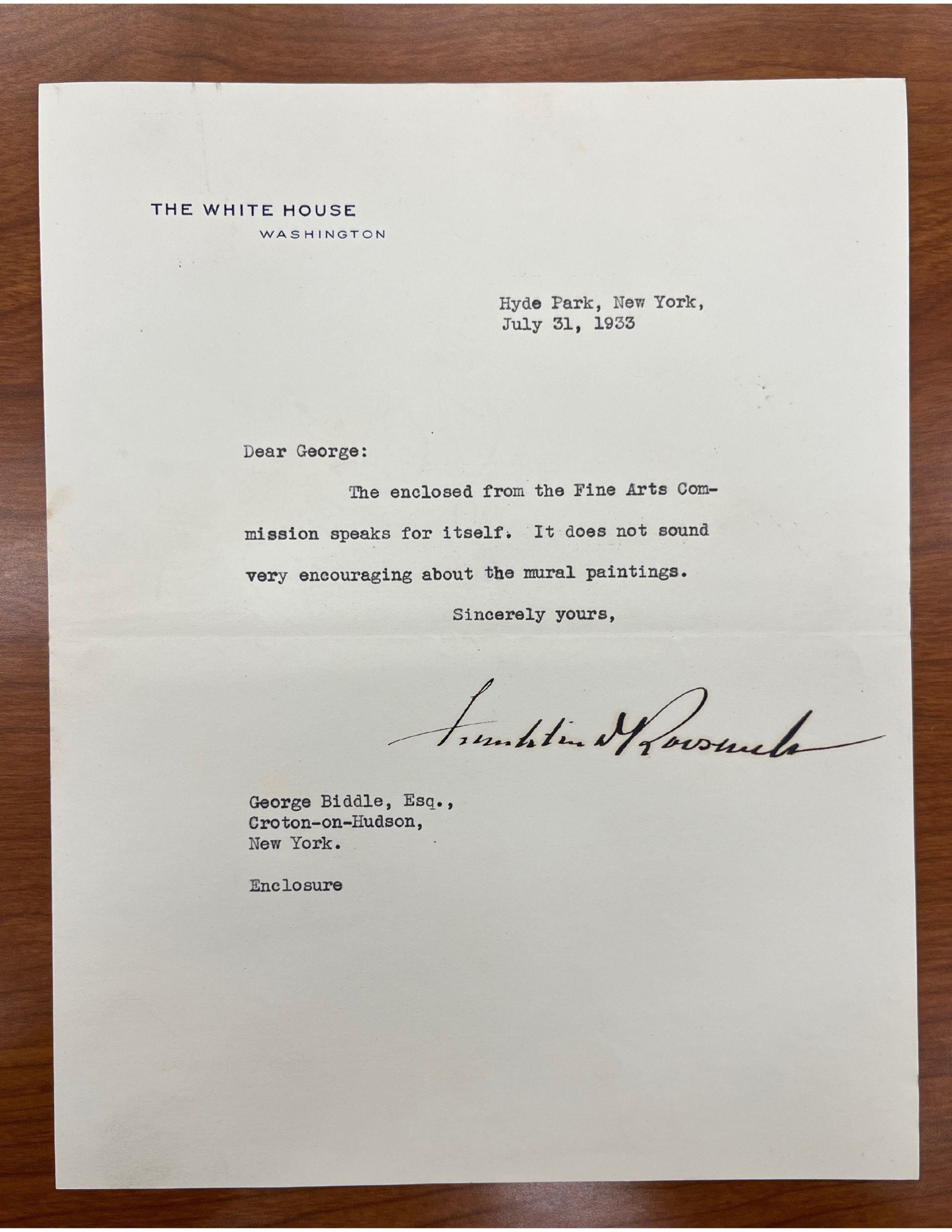 Typed letter on White House stationery, dated July 31, 1933. The letter reads: Dear George: / the enclosed from the Fine Arts Com- / mission speaks for itself. It does not sound / very encouraging about the mural paintings. / Sincerely yours," followed by the signature of Franklin Delano Roosevelt. The letter is addressed to "George Biddle, Esqu., / Groton-on-Hudson / New York. "